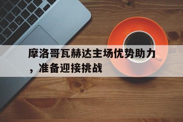 九游娱乐官网-包含摩洛哥瓦赫达主场优势助力，准备迎接挑战的词条